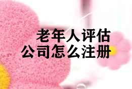 老年人评估公司怎么注册