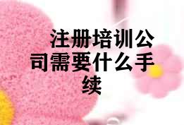 注册培训公司需要什么手续 注册培训公司需要什么手续