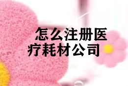 怎么注册医疗耗材公司 怎么注册医疗耗材公司