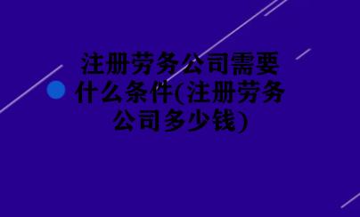 注册劳务公司需要什么条件(注册劳务公司多少钱)