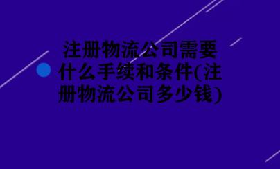 注册物流公司需要什么手续和条件(注册物流公司多少钱)