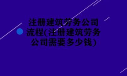 注册建筑劳务公司流程(注册建筑劳务公司需要多少钱)