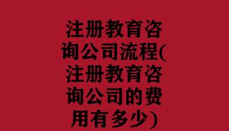 注册教育咨询公司流程(注册教育咨询公司的费用有多少)