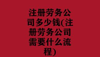 注册劳务公司多少钱(注册劳务公司需要什么流程)