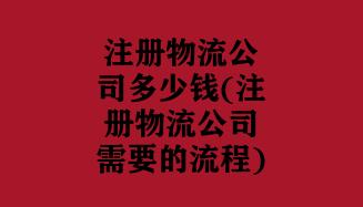 注册物流公司多少钱(注册物流公司需要的流程)