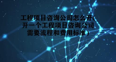 工程项目咨询公司怎么开(开一个工程项目咨询公司需要流程和费用标准)