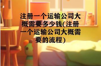注册一个运输公司大概需要多少钱(注册一个运输公司大概需要的流程)