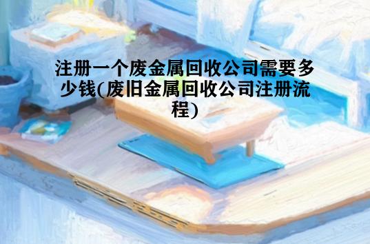 注册一个废金属回收公司需要多少钱(废旧金属回收公司注册流程)