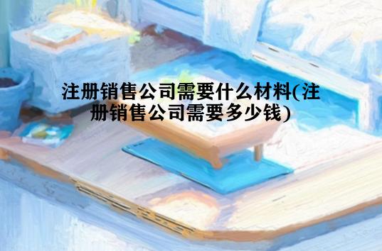 注册销售公司需要什么材料(注册销售公司需要多少钱)