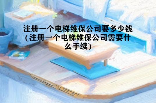 注册一个电梯维保公司要多少钱(注册一个电梯维保公司需要什么手续)