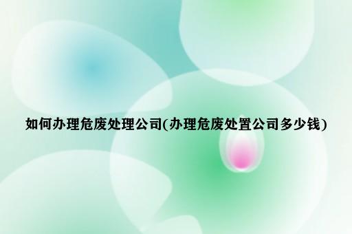 如何办理危废处理公司(办理危废处置公司多少钱)