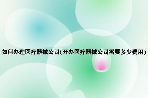 如何办理医疗器械公司(开办医疗器械公司需要多少费用)