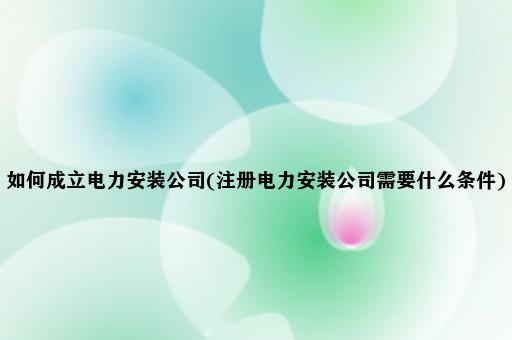 如何成立电力安装公司(注册电力安装公司需要什么条件)