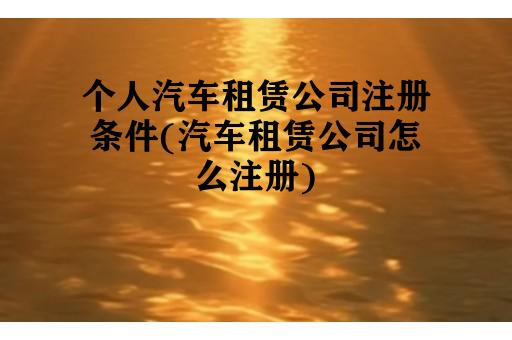 个人汽车租赁公司注册条件(汽车租赁公司怎么注册)