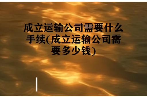 成立运输公司需要什么手续(成立运输公司需要多少钱)