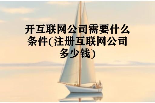 开互联网公司需要什么条件(注册互联网公司多少钱)