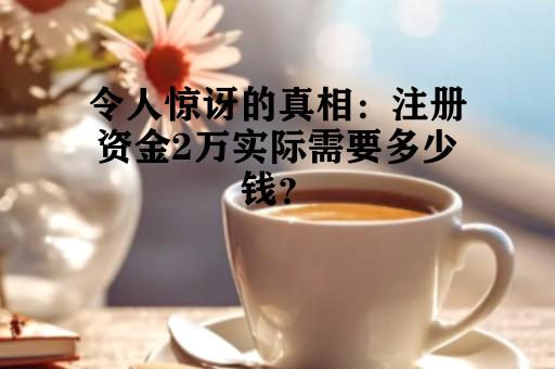 令人惊讶的真相：注册资金2万实际需要多少钱？