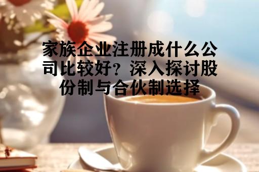 家族企业注册成什么公司比较好？深入探讨股份制与合伙制选择