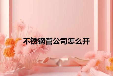 不锈钢管公司怎么开