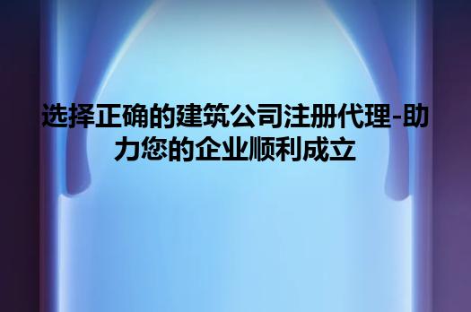 选择正确的建筑公司注册代理-助力您的企业顺利成立