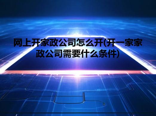网上开家政公司怎么开(开一家家政公司需要什么条件)