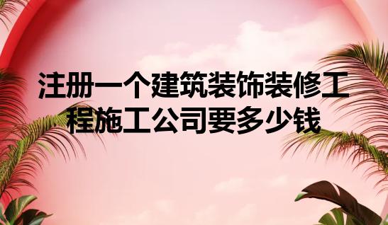 注册一个建筑装饰装修工程施工公司要多少钱