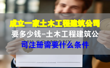 成立一家土木工程建筑公司要多少钱-土木工程建筑公司注册需要什么条件