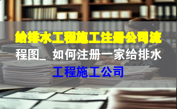 给排水工程施工注册公司流程图_如何注册一家给排水工程施工公司