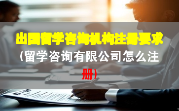 出国留学咨询机构注册要求(留学咨询有限公司怎么注册)