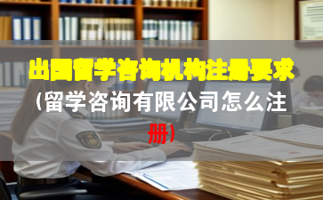 出国留学咨询机构注册要求(留学咨询有限公司怎么注册)