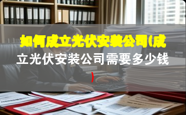 如何成立光伏安装公司(成立光伏安装公司需要多少钱)