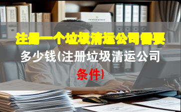 注册一个垃圾清运公司需要多少钱(注册垃圾清运公司条件)