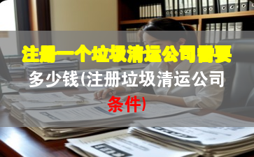 注册一个垃圾清运公司需要多少钱(注册垃圾清运公司条件)