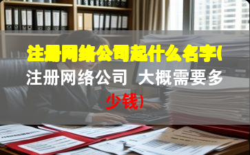 注册网络公司起什么名字(注册网络公司 大概需要多少钱)