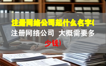 注册网络公司起什么名字(注册网络公司 大概需要多少钱)