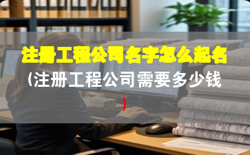 注册工程公司名字怎么起名(注册工程公司需要多少钱)