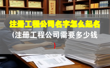 注册工程公司名字怎么起名(注册工程公司需要多少钱)