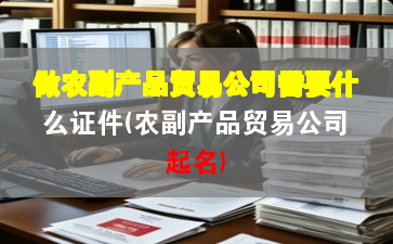 做农副产品贸易公司需要什么证件(农副产品贸易公司起名)